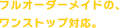 フルオーダーメイドの、ワンストップ対応。